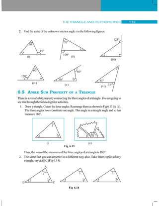 THE TRIANGLE AND ITS PROPERTIES 119
2. Findthevalueoftheunknowninterioranglexinthefollowingfigures:
6.5 ANGLE SUM PROPERTY OF A TRIANGLE
Thereisaremarkablepropertyconnectingthethreeanglesofatriangle.Youaregoingto
seethisthroughthefollowingfouractivities.
1. Drawatriangle.Cutonthethreeangles.RearrangethemasshowninFig6.13(i),(ii).
Thethreeanglesnowconstituteoneangle.Thisangleisastraightangleandsohas
measure 180°.
Fig 6.13
Thus, the sum of the measures of the three angles of a triangle is 180°.
2. The same fact you can observe in a different way also. Take three copies of any
triangle, say ΔABC (Fig 6.14).
(i) (ii)
Fig 6.14
 