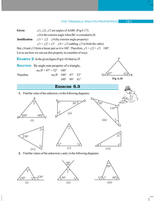 THE TRIANGLE AND ITS PROPERTIES 121
Given ∠1, ∠2, ∠3 are angles of ΔABC (Fig 6.17).
∠4 is the exterior angle when BC is extended to D.
Justification ∠1 + ∠2 ∠4 (by exterior angle property)
∠1 + ∠2 + ∠3 ∠4 + ∠3 (adding ∠3 to both the sides)
But ∠4 and ∠3 form a linear pair so it is 180°. Therefore, ∠1 + ∠2 + ∠3 180°.
Let us see how we can use this property in a number of ways.
EXAMPLE 2 Inthegivenfigure(Fig6.18)findm∠P.
SOLUTION By angle sum property of a triangle,
m∠P + 47° + 52° 180°
Therefore m∠P 180° 47° 52°
180° 99° 81°
EXERCISE 6.3
1. Findthevalueoftheunknownxinthefollowingdiagrams:
2. Findthevaluesoftheunknownsxand yinthefollowingdiagrams:
Fig 6.18
P
47° 52°Q R
 