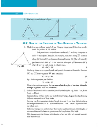 MATHEMATICS124
2. Find angles x and y in each figure.
6.7 SUM OF THE LENGTHS OF TWO SIDES OF A TRIANGLE
1. Mark three non-collinear spotsA, B and C in your playground. Using lime powder
mark the paths AB, BC and AC.
Ask your friend to start from Aand reach C, walking along one or
more of these paths. She can, for example, walk first along AB and then
along BC to reach C; or she can walk straight along AC. She will naturally
prefer the direct pathAC. If she takes the other path (AB and then BC ),
she will have to walk more. In other words,
AB + BC  AC (i)
Similarly, if one were to start from B and go toA, he or she will not take the route
BC and CA but will prefer BA This is because
BC + CA  AB (ii)
Byasimilarargument,youfindthat
CA + AB  BC (iii)
These observations suggest that the sum of the lengths of any two sides of a
triangle is greater than the third side.
2. Collect fifteen small sticks (or strips) of different lengths, say, 6 cm, 7 cm, 8 cm,
9 cm, ..., 20 cm.
Take any three of these sticks and try to form a triangle. Repeat this by choosing
differentcombinationsofthreesticks.
Supposeyoufirstchoosetwosticksoflength6cmand12cm.Yourthirdstickhasto
be of length more than 12 6 6 cm and less than 12 + 6 18 cm.Try this and find
out why it is so.
To form a triangle you will need any three sticks such that the sum of the lengths of
any two of them will always be greater than the length of the third stick.
Thisalsosuggeststhatthesumofthelengthsofanytwosidesofatriangleisgreater
thanthethirdside.
Fig 6.21
 