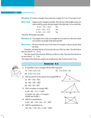 MATHEMATICS126
EXAMPLE 3 Is there a triangle whose sides have lengths 10.2 cm, 5.8 cm and 4.5 cm?
SOLUTION Supposesuchatriangleispossible.Thenthesumofthelengthsofanytwo
sides would be greater than the length of the third side. Let us check this.
Is 4.5 + 5.8  10.2? Yes
Is 5.8 + 10.2  4.5? Yes
Is 10.2 + 4.5  5.8? Yes
Therefore,thetriangleispossible.
EXAMPLE 4 The lengths of two sides of a triangle are 6 cm and 8 cm. Between which
twonumberscanlengthofthethirdsidefall?
SOLUTION We know that the sum of two sides of a triangle is always greater than
the third.
Therefore,one-thirdsidehastobelessthanthesumofthetwosides.Thethirdsideis
thus less than 8 + 6 14 cm.
The side cannot be less than the difference of the two sides. Thus the third side has to
be more than 8 6 2 cm.
The length of the third side could be any length greater than 2 and less than 14 cm.
EXERCISE 6.4
1. Isitpossibletohaveatrianglewiththefollowingsides?
(i) 2 cm, 3 cm, 5 cm (ii) 3 cm, 6 cm, 7 cm
(iii) 6 cm, 3 cm, 2 cm
2. Take any point O in the interior of a triangle PQR. Is
(i) OP + OQ  PQ?
(ii) OQ + OR  QR?
(iii) OR + OP  RP?
3. AM is a median of a triangleABC.
Is AB + BC + CA  2 AM?
(Consider the sides of triangles
ΔABM and ΔAMC.)
4. ABCDisaquadrilateral.
Is AB + BC + CD + DA  AC + BD?
5. ABCDisquadrilateral.Is
AB + BC + CD + DA  2 (AC + BD)?
R
P Q
O
A
B C
M
 