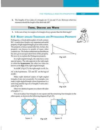 THE TRIANGLE AND ITS PROPERTIES 127
6. The lengths of two sides of a triangle are 12 cm and 15 cm. Between what two
measuresshouldthelengthofthethirdsidefall?
THINK, DISCUSS AND WRITE
1. Is the sum of any two angles of a triangle always greater than the third angle?
6.8 RIGHT-ANGLED TRIANGLES AND PYTHAGORAS PROPERTY
Pythagoras, a Greek philosopher of sixth century
B.C.issaidtohavefoundaveryimportantanduseful
propertyofright-angledtrianglesgiveninthissection.
The property is hence named after him. In fact, this
property was known to people of many other
countriestoo.TheIndianmathematicianBaudhayan
has also given an equivalent form of this property.
We now try to explain the Pythagoras property.
In a right angled triangle, the sides have some
special names. The side opposite to the right angle
is called the hypotenuse; the other two sides are
known as the legs of the right-angled triangle.
In ΔABC(Fig6.23),theright-angleisatB.So,
AC is the hypotenuse. AB and BC are the legs of
ΔABC.
Make eight identical copies of right angled
triangle of any size you prefer. For example, you
makearight-angledtrianglewhosehypotenuseisa
units long and the legs are of lengths b units and c
units(Fig6.24).
Drawtwoidenticalsquaresonasheetwithsides
of lengths b + c.
You are to place four triangles in one square and the remaining four triangles in the
other square, as shown in the following diagram (Fig 6.25).
Square A Square B
Fig 6.23
Fig 6.24
Fig 6.25
 