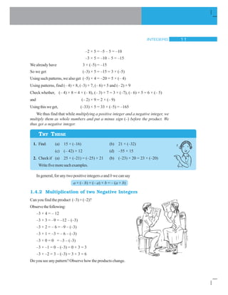 INTEGERS 11
TRY THESE
–2 × 5 = –5 – 5 = –10
–3 × 5 = –10 – 5 = –15
We already have 3 × (–5) = –15
So we get (–3) × 5 = –15 = 3 × (–5)
Using such patterns, we also get (–5) × 4 = –20 = 5 × (– 4)
Using patterns, find (– 4) × 8, (–3) × 7, (– 6) × 5 and (– 2) × 9
Check whether, (– 4) × 8 = 4 × (– 8), (– 3) × 7 = 3 × (–7), (– 6) × 5 = 6 × (– 5)
and (– 2) × 9 = 2 × (– 9)
Usingthisweget, (–33) × 5 = 33 × (–5) = –165
We thus find that while multiplying a positive integer and a negative integer, we
multiply them as whole numbers and put a minus sign (–) before the product. We
thus get a negative integer.
1. Find: (a) 15 × (–16) (b) 21 × (–32)
(c) (– 42) × 12 (d) –55 × 15
2. Checkif (a) 25 × (–21) = (–25) × 21 (b) (–23) × 20 = 23 × (–20)
Writefivemoresuchexamples.
In general, for any two positive integers a and b we can say
a × (– b) = (– a) × b = – (a × b)
1.4.2 Multiplication of two Negative Integers
Can you find the product (–3) × (–2)?
Observethefollowing:
–3 × 4 = – 12
–3 × 3 = –9 = –12 – (–3)
–3 × 2 = – 6 = –9 – (–3)
–3 × 1 = –3 = – 6 – (–3)
–3 × 0 = 0 = –3 – (–3)
–3 × –1 = 0 – (–3) = 0 + 3 = 3
–3 × –2 = 3 – (–3) = 3 + 3 = 6
Do you see any pattern? Observe how the products change.
 