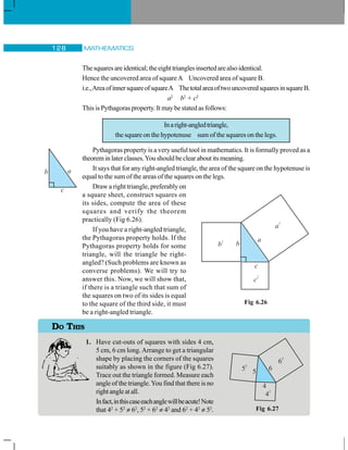 MATHEMATICS128
Thesquaresareidentical;theeighttrianglesinsertedarealsoidentical.
Hence the uncovered area of squareA Uncovered area of square B.
i.e.,AreaofinnersquareofsquareA ThetotalareaoftwouncoveredsquaresinsquareB.
a2
b2
+ c2
This is Pythagoras property. It may be stated as follows:
Inaright-angledtriangle,
the square on the hypotenuse sum of the squares on the legs.
Pythagoras property is a very useful tool in mathematics. It is formally proved as a
theorem in later classes.You should be clear about its meaning.
It says that for any right-angled triangle, the area of the square on the hypotenuse is
equal to the sum of the areas of the squares on the legs.
Draw a right triangle, preferably on
a square sheet, construct squares on
its sides, compute the area of these
squares and verify the theorem
practically (Fig 6.26).
If you have a right-angled triangle,
the Pythagoras property holds. If the
Pythagoras property holds for some
triangle, will the triangle be right-
angled? (Such problems are known as
converse problems). We will try to
answer this. Now, we will show that,
if there is a triangle such that sum of
the squares on two of its sides is equal
to the square of the third side, it must
be a right-angled triangle.
1. Have cut-outs of squares with sides 4 cm,
5 cm, 6 cm long.Arrange to get a triangular
shape by placing the corners of the squares
suitably as shown in the figure (Fig 6.27).
Trace out the triangle formed. Measure each
angle of the triangle.You find that there is no
right angle at all.
Infact,inthiscaseeachanglewillbeacute!Note
that 42
+ 52
≠ 62
, 52
+ 62
≠ 42
and 62
+ 42
≠ 52
.
Fig 6.26
DO THIS
5
2
6
2
4
2
5 6
4
Fig 6.27
 