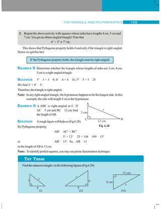 THE TRIANGLE AND ITS PROPERTIES 129
2. Repeat the above activity with squares whose sides have lengths 4 cm, 5 cm and
7 cm.You get an obtuse angled triangle! Note that
42
+ 52
≠ 72
etc.
This shows that Pythagoras property holds if and only if the triangle is right-angled.
Hence we get this fact:
If the Pythagoras property holds, the triangle must be right-angled.
EXAMPLE 5 Determine whether the triangle whose lengths of sides are 3 cm, 4 cm,
5cmisaright-angledtriangle.
SOLUTION 32
3 × 3 9; 42
4 × 4 16; 52
5 × 5 25
We find 32
+ 42
52
.
Therefore,thetriangleisright-angled.
Note: Inanyright-angledtriangle,thehypotenusehappenstobethelongestside.Inthis
example,thesidewithlength5cmisthehypotenuse.
EXAMPLE 6 Δ ABC is right-angled at C. If
AC 5 cm and BC 12 cm find
thelengthofAB.
SOLUTION Aroughfigurewillhelpus(Fig6.28).
By Pythagoras property,
AB2
AC2
+ BC2
52
+ 122
25 + 144 169 132
or AB2
132
. So, AB 13
or the length ofAB is 13 cm.
Note: Toidentifyperfectsquares,youmayuseprimefactorisationtechnique.
Findtheunknownlengthxinthefollowingfigures(Fig6.29):
Fig 6.28
TRY THESE
 