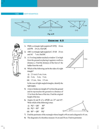 MATHEMATICS130
EXERCISE 6.5
1. PQR is a triangle right angled at P. If PQ 10 cm
and PR 24 cm, find QR.
2. ABCisatrianglerightangledatC.IfAB 25cm
andAC 7 cm, find BC.
3. A 15 m long ladder reached a window 12 m high
from the ground on placing it against a wall at a
distance a. Find the distance of the foot of the
ladderfromthewall.
4. Whichofthefollowingcanbethesidesofaright
triangle?
(i) 2.5 cm,6.5 cm, 6 cm.
(ii) 2 cm, 2 cm, 5 cm.
(iii) 1.5 cm, 2cm, 2.5 cm.
In the case of right-angled triangles, identify the
rightangles.
5. Atreeisbrokenataheightof5mfromtheground
and its top touches the ground at a distance of
12 m from the base of the tree. Find the original
heightofthetree.
6. Angles Q and R of a ΔPQR are 25º and 65º.
Writewhichofthefollowingistrue:
(i) PQ2
+ QR2
RP2
(ii) PQ2
+ RP2
QR2
(iii) RP2
+ QR2
PQ2
7. Find the perimeter of the rectangle whose length is 40 cm and a diagonal is 41 cm.
8. The diagonals of a rhombus measure 16 cm and 30 cm. Find its perimeter.
x
24
7
(iv)
x
37 37
(v)
12
Fig 6.29
25° 65°
P
Q R
 