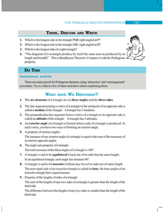 THE TRIANGLE AND ITS PROPERTIES 131
THINK, DISCUSS AND WRITE
1. WhichisthelongestsideinthetrianglePQRrightangledatP?
2. WhichisthelongestsideinthetriangleABCrightangledatB?
3. Whichisthelongestsideofarighttriangle?
4. “The diagonal of a rectangle produce by itself the same area as produced by its
length and breadth” This is Baudhayan Theorem. Compare it with the Pythagoras
property.
Enrichment activity
TherearemanyproofsforPythagorastheorem,using‘dissection’and‘rearrangement’
procedure.Try to collect a few of them and draw charts explaining them.
WHAT HAVE WE DISCUSSED?
1. The six elements of a triangle are its three angles and the three sides.
2. Thelinesegmentjoiningavertexofatriangletothemidpointofitsoppositesideis
called a median of the triangle. Atriangle has 3 medians.
3. The perpendicular line segment from a vertex of a triangle to its opposite side is
called an altitude of the triangle. Atriangle has 3 altitudes.
4. An exterior angle of a triangle is formed when a side of a triangle is produced.At
each vertex, you have two ways of forming an exterior angle.
5. Apropertyofexteriorangles:
Themeasureofanyexteriorangleofatriangleisequaltothesumofthemeasuresof
itsinterioroppositeangles.
6. Theanglesumpropertyofatriangle:
The total measure of the three angles of a triangle is 180°.
7. A triangle is said to be equilateral if each one of its sides has the same length.
Inanequilateraltriangle,eachanglehasmeasure60°.
8. A triangle is said to be isosceles if atleast any two of its sides are of same length.
The non-equal side of an isosceles triangle is called its base; the base angles of an
isoscelestrianglehaveequalmeasure.
9. Propertyofthelengthsofsidesofatriangle:
The sum of the lengths of any two sides of a triangle is greater than the length of the
thirdside.
Thedifferencebetweenthelengthsofanytwosidesissmallerthanthelengthofthe
thirdside.
DO THIS
 