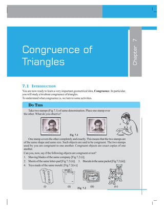 7.1 INTRODUCTION
You are now ready to learn a very important geometrical idea, Congruence. In particular,
youwillstudyalotaboutcongruenceoftriangles.
To understand what congruence is, we turn to some activities.
Take two stamps (Fig 7.1) of same denomination. Place one stamp over
the other. What do you observe?
Fig 7.1
Onestampcoverstheothercompletelyandexactly.Thismeansthatthetwostampsare
of the same shape and same size. Such objects are said to be congruent. The two stamps
used by you are congruent to one another. Congruent objects are exact copies of one
another.
Can you, now, say if the following objects are congruent or not?
1. Shaving blades of the same company [Fig 7.2 (i)].
2. Sheetsofthesameletter-pad[Fig7.2(ii)]. 3. Biscuitsinthesamepacket[Fig7.2(iii)].
4. Toys made of the same mould. [Fig 7.2(iv)]
(i) (ii) (iii) (iv)
Chapter7
Congruence of
Triangles
DO THIS
Fig 7.2
 
