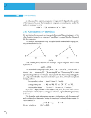 MATHEMATICS136
Asinthecaseoflinesegments,congruencyofanglesentirelydependsontheequality
oftheirmeasures.So,tosaythattwoanglesarecongruent,wesometimesjustsaythatthe
angles are equal; and we write
∠ABC = ∠PQR (to mean ∠ABC ≅ ∠PQR).
7.5 CONGRUENCE OF TRIANGLES
We saw that two line segments are congruent where one of them, is just a copy of the
other.Similarly,twoangles are congruent ifone ofthemis a copyofthe other.We extend
thisideatotriangles.
Two triangles are congruent if they are copies of each other and when superposed,
they cover each other exactly.
(i) (ii)
Fig 7.6
ΔABC and ΔPQR have the same size and shape. They are congruent. So, we would
express this as
ΔABC ≅ ΔPQR
This means that, when you place ΔPQR on ΔABC, Pfalls on A, Q falls on B and R
fallsonC,also fallsalong AB , QR fallsalong BC and PR fallsalong AC.If,under
a given correspondence, two triangles are congruent, then their corresponding parts
(i.e., angles and sides) that match one another are equal. Thus, in these two congruent
triangles,wehave:
Correspondingvertices : Aand P, B and Q, C and R.
Correspondingsides : ABand PQ, BC and QR , AC and PR .
Correspondingangles : ∠A and ∠P, ∠B and ∠Q, ∠C and ∠R.
If you place ΔPQR on ΔABC such that P falls on B, then, should the other vertices
also correspond suitably? It need not happen! Take trace, copies of the triangles and try
tofindout.
Thisshowsthatwhiletalkingaboutcongruenceoftriangles,notonlythemeasuresof
anglesandlengthsofsidesmatter,butalsothematchingofvertices.Intheabovecase,the
correspondence is
A ↔ P, B ↔ Q, C ↔ R
We may write this as ABC ↔ PQR
A
B C
 