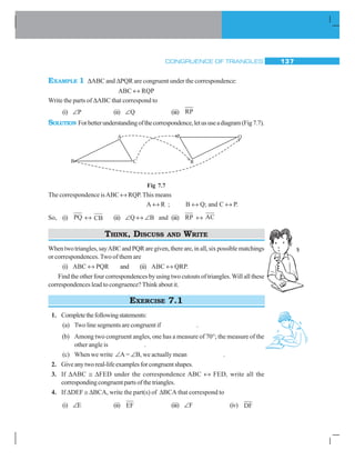 CONGRUENCE OF TRIANGLES 137
EXAMPLE 1 ΔABC and ΔPQR are congruent under the correspondence:
ABC ↔ RQP
Write the parts of ΔABC that correspond to
(i) ∠P (ii) ∠Q (iii) RP
SOLUTION Forbetterunderstandingofthecorrespondence,letususeadiagram(Fig7.7).
Fig 7.7
The correspondence isABC ↔ RQP.This means
A ↔ R ; B ↔ Q; and C ↔ P.
So, (i) PQ ↔ CB (ii) ∠Q ↔ ∠B and (iii) RP ↔ AC
THINK, DISCUSS AND WRITE
Whentwotriangles,sayABCandPQRaregiven,thereare,inall,sixpossiblematchings
or correspondences. Two of them are
(i) ABC ↔ PQR and (ii) ABC ↔ QRP.
Find the other four correspondences by using two cutouts of triangles.Will all these
correspondences lead to congruence? Think about it.
EXERCISE 7.1
1. Completethefollowingstatements:
(a) Two line segments are congruent if .
(b) Among two congruent angles, one has a measure of 70°; the measure of the
other angle is .
(c) When we write ∠A = ∠B, we actually mean .
2. Giveanytworeal-lifeexamplesforcongruentshapes.
3. If ΔABC ≅ ΔFED under the correspondence ABC ↔ FED, write all the
correspondingcongruentpartsofthetriangles.
4. If ΔDEF ≅ ΔBCA, write the part(s) of ΔBCA that correspond to
(i) ∠E (ii) EF (iii) ∠F (iv) DF
 