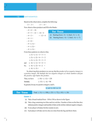MATHEMATICS12
Basedonthisobservation,completethefollowing:
–3 × –3 = –3 × – 4 =
Now observe these products and fill in the blanks:
– 4 × 4 = –16
– 4 × 3 = –12 = –16 + 4
– 4 × 2 = = –12 + 4
– 4 × 1 =
– 4 × 0 =
– 4 × (–1) =
– 4 × (–2) =
– 4 × (–3) =
From these patterns we observe that,
(–3) × (–1) = 3 = 3 × 1
(–3) × (–2) = 6 = 3 × 2
(–3) × (–3) = 9 = 3 × 3
and (– 4) × (–1) = 4 = 4 × 1
So, (– 4) × (–2) = 4 × 2 =
(– 4) × (–3) = =
So observing these products we can say that the product of two negative integers is
a positive integer. We multiply the two negative integers as whole numbers and put
the positive sign before the product.
Thus,wehave (–10) × (–12) = 120
Similarly (–15) × (– 6) = 90
Ingeneral,foranytwopositiveintegersaandb,
(– a) × (– b) = a × b
Find: (–31) × (–100), (–25) × (–72), (–83) × (–28)
Game 1
(i) Take a board marked from –104 to 104 as shown in the figure.
(ii) Take a bag containing two blue and two red dice. Number of dots on the blue dice
indicatepositiveintegersandnumberofdotsonthereddiceindicatenegativeintegers.
(iii) Everyplayerwillplacehis/hercounteratzero.
(iv) Each player will take out two dice at a time from the bag and throw them.
TRY THESE
(i) Starting from (–5) × 4, find (–5) × (– 6)
(ii) Starting from (– 6) × 3, find (– 6) × (–7)
TRY THESE
 