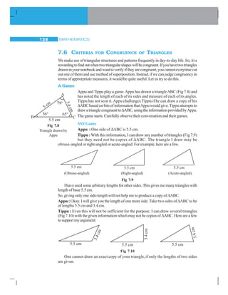 MATHEMATICS138
7.6 CRITERIA FOR CONGRUENCE OF TRIANGLES
We make use of triangular structures and patterns frequently in day-to-day life. So, it is
rewardingtofindoutwhentwotriangularshapeswillbecongruent.Ifyouhavetwotriangles
drawninyournotebookandwanttoverifyiftheyarecongruent,youcannoteverytimecut
out one of them and use method of superposition. Instead, if we can judge congruency in
terms of approrpriate measures, it would be quite useful. Let us try to do this.
A Game
Appu andTippu play a game.Appu has drawn a triangleABC (Fig 7.8) and
has noted the length of each of its sides and measure of each of its angles.
Tippu has not seen it.Appu challenges Tippu if he can draw a copy of his
ΔABCbasedonbitsofinformationthatAppuwouldgive.Tippuattemptsto
drawatrianglecongruenttoΔABC,usingtheinformationprovidedbyAppu.
Thegamestarts.Carefullyobservetheirconversationandtheirgames.
SSS Game
Appu : One side of ΔABC is 5.5 cm.
Tippu : With this information, I can draw any number of triangles (Fig 7.9)
but they need not be copies of ΔABC. The triangle I draw may be
obtuse-angled or right-angled or acute-angled. For example, here are a few.
(Obtuse-angled) (Right-angled) (Acute-angled)
Fig 7.9
I have used some arbitrary lengths for other sides. This gives me many triangles with
length of base 5.5 cm.
So, giving only one side-length will not help me to produce a copy of ΔABC.
Appu : Okay. I will give you the length of one more side.Take two sides ofΔABC to be
of lengths 5.5 cm and 3.4 cm.
Tippu : Even this will not be sufficient for the purpose. I can draw several triangles
(Fig 7.10) with the given information which may not be copies ofΔABC. Here are a few
tosupportmyargument:
Fig 7.10
One cannot draw an exact copy of your triangle,if only the lengths of two sides
are given.
Fig 7.8
Triangle drawn by
Appu
5.5 cm 5.5 cm 5.5 cm
 
