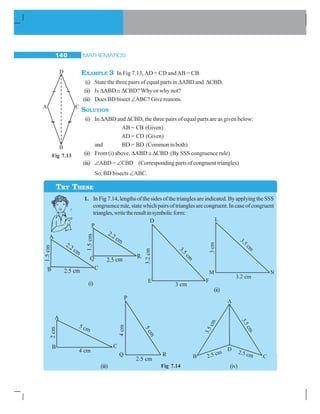 MATHEMATICS140
EXAMPLE 3 In Fig 7.13,AD = CD andAB = CB.
(i) State the three pairs of equal parts in ΔABD and ΔCBD.
(ii) Is ΔABD ≅ ΔCBD? Why or why not?
(iii) Does BD bisect ∠ABC? Give reasons.
SOLUTION
(i) In ΔABD and ΔCBD, the three pairs of equal parts are as given below:
AB = CB (Given)
AD = CD (Given)
and BD = BD (Common in both)
(ii) From (i) above, ΔABD ≅ ΔCBD (By SSS congruence rule)
(iii) ∠ABD = ∠CBD (Corresponding parts of congruent triangles)
So, BD bisects ∠ABC.
1. In Fig 7.14, lengths of the sides of the triangles are indicated. By applying the SSS
congruence rule, state which pairs of triangles are congruent. In case of congruent
triangles,writetheresultinsymbolicform:
Fig 7.13
TRY THESE
(i)
(ii)
(iii) (iv)Fig 7.14
 
