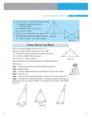 CONGRUENCE OF TRIANGLES 141
Fig 7.15
A
B C
D
2. In Fig 7.15,AB =AC and D is the mid-point of BC .
(i) State the three pairs of equal parts in
ΔADB and ΔADC.
(ii) Is ΔADB ≅ ΔADC? Give reasons.
(iii) Is ∠B = ∠C? Why?
3. In Fig 7.16,AC = BD andAD = BC. Which
ofthefollowingstatementsismeaningfullywritten?
(i) ΔABC ≅ ΔABD (ii) ΔABC ≅ ΔBAD.
THINK, DISCUSS AND WRITE
ABC is an isosceles triangle withAB =AC (Fig 7.17).
Take a trace-copy of ΔABC and also name it as ΔABC.
(i) State the three pairs of equal parts in ΔABC and ΔACB.
(ii) Is ΔABC ≅ ΔACB? Why or why not?
(iii) Is ∠B = ∠C ? Why or why not?
AppuandTippunowturntoplayingthegamewithaslightmodification.
SAS Game
Appu : Letmenowchangetherulesofthetriangle-copyinggame.
Tippu : Right,goahead.
Appu : Youhavealreadyfoundthatgivingthelengthofonlyonesideisuseless.
Tippu : Of course, yes.
Appu : In that case, let me tell that in ΔABC, one side is 5.5 cm and one angle is 65°.
Tippu : This again is not sufficient for the job. I can find many triangles satisfying your
information, but are not copies of ΔABC. For example, I have given here some of them
(Fig7.18):
Fig 7.18
CD
A B
Fig 7.16
A
B C
Fig 7.17
 