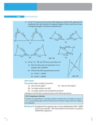 MATHEMATICS144
3. InFig7.24,measuresofsomepartsofthetrianglesareindicated.ByapplyingSAS
congruence rule, state the pairs of congruent triangles, if any, in each case. In case
ofcongruenttriangles,writetheminsymbolicform.
4. In Fig 7.25, AB and CD bisect each other at O.
(i) State the three pairs of equal parts in two
trianglesAOC and BOD.
(ii) Whichofthefollowingstatementsaretrue?
(a) ΔAOC ≅ ΔDOB
(b) ΔAOC ≅ ΔBOD
ASA Game
Can you drawAppu’s triangle, if you know
(i) onlyoneofitsangles? (ii) onlytwoofitsangles?
(iii) two angles and any one side?
(iv) two angles and the side included between them?
Attemptstosolvetheabovequestionsleadustothefollowingcriterion:
ASA Congruence criterion:
If under a correspondence, two angles and the included side of a triangle are equal to
two corresponding angles and the included side of another triangle, then the triangles
arecongruent.
EXAMPLE 6 ByapplyingASAcongruencerule,itistobeestablishedthatΔABC≅ΔQRP
and it is given that BC = RP. What additional information is needed to
establishthecongruence?
(i)
Fig 7.24(iii) (iv)
(ii)
Fig 7.25
 
