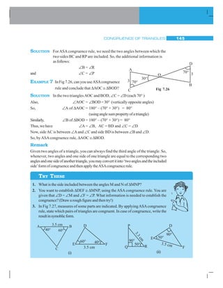 CONGRUENCE OF TRIANGLES 145
SOLUTION ForASA congruence rule, we need the two angles between which the
two sides BC and RP are included. So, the additional information is
as follows:
∠B = ∠R
and ∠C = ∠P
EXAMPLE 7 In Fig 7.26, can you useASAcongruence
rule and conclude that ΔAOC ≅ ΔBOD?
SOLUTION In the two trianglesAOC and BOD, ∠C = ∠D (each 70° )
Also, ∠AOC = ∠BOD = 30° (vertically opposite angles)
So, ∠A of ΔAOC = 180° – (70° + 30°) = 80°
(usinganglesumpropertyofatriangle)
Similarly, ∠B of ΔBOD = 180° – (70° + 30°) = 80°
Thus,wehave ∠A = ∠B, AC = BD and ∠C = ∠D
Now, sideAC is between ∠Aand ∠C and side BD is between ∠B and ∠D.
So, byASAcongruence rule, ΔAOC ≅ ΔBOD.
Remark
Given two angles of a triangle, you can always find the third angle of the triangle. So,
whenever, two angles and one side of one triangle are equal to the corresponding two
anglesandonesideofanothertriangle,youmayconvertitinto‘twoanglesandtheincluded
side’form of congruence and then apply theASAcongruence rule.
1. What is the side included between the angles M and N of ΔMNP?
2. You want to establish ΔDEF ≅ ΔMNP, using the ASA congruence rule. You are
given that ∠D = ∠M and ∠F = ∠P. What information is needed to establish the
congruence?(Drawaroughfigureandthentry!)
3. In Fig 7.27, measures of some parts are indicated. By applyingASAcongruence
rule, state which pairs of triangles are congruent. In case of congruence, write the
resultinsymoblicform.
Fig 7.26
TRY THESE
(i) (ii)
 