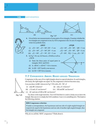 MATHEMATICS146
4. Givenbelowaremeasurementsofsomepartsoftwotriangles.Examinewhetherthe
twotrianglesarecongruentornot,byASAcongruencerule.Incaseofcongruence,
writeitinsymbolicform.
ΔΔDEF ΔΔPQR
(i) ∠D = 60º, ∠F = 80º, DF = 5 cm ∠Q = 60º, ∠R = 80º, QR = 5 cm
(ii) ∠D = 60º, ∠F = 80º, DF = 6 cm ∠Q = 60º, ∠R = 80º, QP = 6 cm
(iii) ∠E = 80º, ∠F = 30º, EF = 5 cm ∠P = 80º, PQ = 5 cm, ∠R = 30º
5. In Fig 7.28, rayAZ bisects ∠DAB as well as
∠DCB.
(i) State the three pairs of equal parts in
triangles BAC and DAC.
(ii) Is ΔBAC ≅ ΔDAC? Give reasons.
(iii) IsAB =AD? Justify your answer.
(iv) Is CD = CB? Give reasons.
7.7 CONGRUENCE AMONG RIGHT-ANGLED TRIANGLES
Congruenceinthecaseoftworighttrianglesdeservesspecialattention.Insuchtriangles,
obviously, the right angles are equal. So, the congruence criterion becomes easy.
Can you draw ΔABC (shown in Fig 7.29) with ∠B = 90°, if
(i) onlyBCisknown? (ii) only∠C is known?
(iii) ∠A and ∠C are known? (iv) AB and BC are known?
(v) AC and one ofAB or BC are known?
Try these with rough sketches. You will find that (iv) and (v) help you to draw the
triangle.Butcase(iv)issimplytheSAScondition.Case(v)issomethingnew.Thisleadsto
thefollowingcriterion:
RHS Congruence criterion:
If under a correspondence, the hypotenuse and one side of a right-angled triangle are
respectivelyequaltothehypotenuseandonesideofanotherright-angledtriangle,then
thetrianglesarecongruent.
Why do we call this ‘RHS’ congruence? Think about it.
CD
A B
45°
30° 30°
45°
(iii) (iv)
Fig 7.28
Fig 7.27
Fig 7.29
 