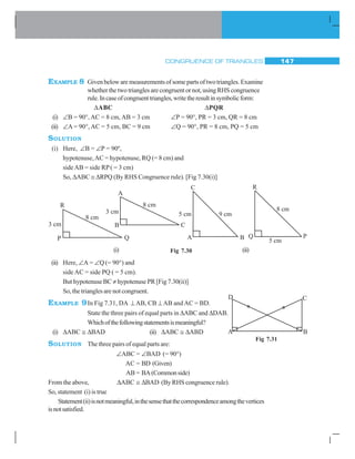 CONGRUENCE OF TRIANGLES 147
EXAMPLE 8 Givenbelowaremeasurementsofsomepartsoftwotriangles.Examine
whether the two triangles are congruent or not, using RHS congruence
rule.Incaseofcongruenttriangles,writetheresultinsymbolicform:
ΔABC ΔPQR
(i) ∠B = 90°, AC = 8 cm, AB = 3 cm ∠P = 90°, PR = 3 cm, QR = 8 cm
(ii) ∠A = 90°, AC = 5 cm, BC = 9 cm ∠Q = 90°, PR = 8 cm, PQ = 5 cm
SOLUTION
(i) Here, ∠B = ∠P = 90º,
hypotenuse,AC = hypotenuse, RQ (= 8 cm) and
sideAB = side RP( = 3 cm)
So, ΔABC ≅ ΔRPQ (By RHS Congruence rule). [Fig 7.30(i)]
(i) (ii)
(ii) Here, ∠A = ∠Q(= 90°) and
side AC = side PQ ( = 5 cm).
But hypotenuse BC ≠ hypotenuse PR [Fig 7.30(ii)]
So, the triangles are not congruent.
EXAMPLE 9In Fig 7.31, DA ⊥ AB, CB ⊥ AB and AC = BD.
State the three pairs of equal parts in ΔABC and ΔDAB.
Whichofthefollowingstatementsismeaningful?
(i) ΔABC ≅ ΔBAD (ii) ΔABC ≅ ΔABD
SOLUTION The three pairs of equal parts are:
∠ABC = ∠BAD (= 90°)
AC = BD (Given)
AB = BA(Commonside)
From the above, ΔABC ≅ ΔBAD (By RHS congruence rule).
So, statement (i) is true
Statement(ii)isnotmeaningful,inthesensethatthecorrespondenceamongthevertices
isnotsatisfied.
Fig 7.30
Fig 7.31
 