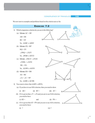 CONGRUENCE OF TRIANGLES 149
We now turn to examples and problems based on the criteria seen so far.
EXERCISE 7.2
1. Whichcongruencecriteriondoyouuseinthefollowing?
(a) Given: AC = DF
AB = DE
BC = EF
So, ΔABC ≅ ΔDEF
(b) Given: ZX = RP
RQ = ZY
∠PRQ = ∠XZY
So, ΔPQR ≅ ΔXYZ
(c) Given: ∠MLN = ∠FGH
∠NML = ∠GFH
ML = FG
So, ΔLMN ≅ ΔGFH
(d) Given: EB = DB
AE = BC
∠A = ∠C = 90°
So, ΔABE ≅ ΔCDB
2. You want to show that ΔART ≅ ΔPEN,
(a) If you have to use SSS criterion, then you need to show
(i) AR = (ii) RT = (iii) AT =
(b) If it is given that ∠T = ∠N and you are to use SAS criterion,
you need to have
(i) RT = and (ii) PN =
(c) If it is given thatAT = PN and you are to useASAcriterion,
you need to have
(i) ? (ii) ?
A
B C E F
D
R
P
Q
Z
X
Y
L
M
N
F
H
G
D
E
A B C
 