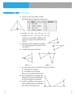 MATHEMATICS150
3. You have to show that ΔAMP ≅ ΔAMQ.
Inthefollowingproof,supplythemissingreasons.
Steps Reasons
(i) PM = QM (i) ...
(ii) ∠PMA = ∠QMA (ii) ...
(iii) AM =AM (iii) ...
(iv) ΔAMP ≅ ΔAMQ (iv) ...
4. In ΔABC, ∠A = 30° , ∠B = 40° and ∠C = 110°
In ΔPQR, ∠P = 30° , ∠Q = 40° and ∠R = 110°
Astudent says that ΔABC ≅ ΔPQR byAAA
congruence criterion. Is he justified? Why or
whynot?
5. In the figure, the two triangles are congruent.
The corresponding parts are marked. We can
write ΔRAT ≅ ?
6. Completethecongruencestatement:
ΔBCA ≅ ? ΔQRS ≅ ?
7. In a squared sheet, draw two triangles of equal areas such that
(i) thetrianglesarecongruent.
(ii) thetrianglesarenotcongruent.
What can you say about their perimeters?
8. Drawaroughsketchoftwotrianglessuch
thattheyhavefivepairsofcongruentparts
butstillthetrianglesarenotcongruent.
9. If ΔABC andΔPQR are to be congruent,
nameoneadditionalpairofcorresponding
parts. What criterion did you use?
R
A T
N O
W
P
Q R
T
S
 