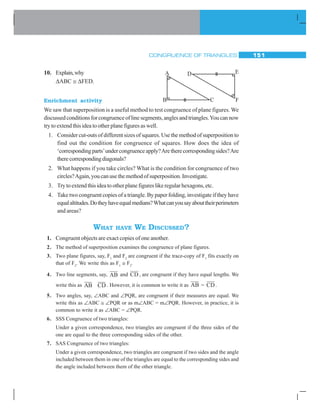 CONGRUENCE OF TRIANGLES 151
10. Explain,why
ΔABC ≅ ΔFED.
Enrichment activity
We saw that superposition is a useful method to test congruence of plane figures. We
discussedconditionsforcongruenceoflinesegments,anglesandtriangles.Youcannow
try to extend this idea to other plane figures as well.
1. Consider cut-outs of different sizes of squares. Use the method of superposition to
find out the condition for congruence of squares. How does the idea of
‘correspondingparts’undercongruenceapply?Aretherecorrespondingsides?Are
therecorrespondingdiagonals?
2. What happens if you take circles? What is the condition for congruence of two
circles?Again,youcanusethemethodofsuperposition.Investigate.
3. Try to extend this idea to other plane figures like regular hexagons, etc.
4. Take two congruent copies of a triangle. By paper folding, investigate if they have
equalaltitudes.Dotheyhaveequalmedians?Whatcanyousayabouttheirperimeters
and areas?
WHAT HAVE WE DISCUSSED?
1. Congruent objects are exact copies of one another.
2. The method of superposition examines the congruence of plane figures.
3. Two plane figures, say, F1
and F2
are congruent if the trace-copy of F1
fits exactly on
that of F2
. We write this as F1
≅ F2
.
4. Two line segments, say, AB and CD , are congruent if they have equal lengths. We
write this as AB CD . However, it is common to write it as AB = CD .
5. Two angles, say, ∠ABC and ∠PQR, are congruent if their measures are equal. We
write this as ∠ABC ≅ ∠PQR or as m∠ABC = m∠PQR. However, in practice, it is
common to write it as ∠ABC = ∠PQR.
6. SSS Congruence of two triangles:
Under a given correspondence, two triangles are congruent if the three sides of the
one are equal to the three corresponding sides of the other.
7. SAS Congruence of two triangles:
Under a given correspondence, two triangles are congruent if two sides and the angle
included between them in one of the triangles are equal to the corresponding sides and
the angle included between them of the other triangle.
A
B C
D E
F
 