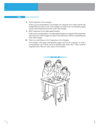 MATHEMATICS152
8. ASA Congruence of two triangles:
Under a given correspondence, two triangles are congruent if two angles and the side
included between them in one of the triangles are equal to the corresponding angles
and the side included between them of the other triangle.
9. RHS Congruence of two right-angled triangles:
Under a given correspondence, two right-angled triangles are congruent if the hypotenuse
and a leg of one of the triangles are equal to the hypotenuse and the corresponding leg
of the other triangle.
10. There is no such thing as AAA Congruence of two triangles:
Two triangles with equal corresponding angles need not be congruent. In such a
correspondence, one of them can be an enlarged copy of the other. (They would be
congruent only if they are exact copies of one another).
 