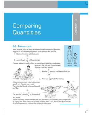 8.1 INTRODUCTION
Inourdailylife,therearemanyoccasionswhenwecomparetwoquantities.
Suppose we are comparing heights of Heena andAmir. We find that
1. HeenaistwotimestallerthanAmir.
Or
2. Amir’sheightis
1
2
ofHeena’sheight.
Consider another example, where 20 marbles are divided between Rita and
Amit such that Rita has 12 marbles and
Amit has 8 marbles. We say,
1. Rita has
3
2
times the marbles thatAmit has.
Or
2. Amit has
2
3
part of what Rita has.
Yet another example is where we compare
speeds of a Cheetah and a Man.
ThespeedofaCheetahis6timesthespeed
of a Man.
Or
The speed of a Man is
1
6
of the speed of
the Cheetah.
Do you remember comparisons like this? In Class VI, we have learnt to make comparisons
by saying how many times one quantity is of the other. Here, we see that it can also be
inverted and written as what part one quantity is of the other.
Chapter8
Comparing
Quantities
150 cm 75 cm
Heena Amir
150
75
Speed of Cheetah Speed of Man
120 km per hour 20 km per hour
 