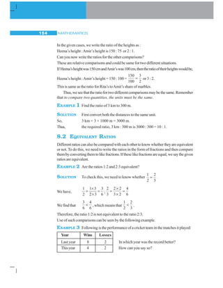 MATHEMATICS154
In the given cases, we write the ratio of the heights as :
Heena’s height :Amir’s height is 150 : 75 or 2 : 1.
Can you now write the ratios for the other comparisons?
These are relative comparisons and could be same for two different situations.
If Heena’sheightwas150cmandAmir’swas100cm,thentheratiooftheirheightswouldbe,
Heena’s height :Amir’s height = 150 : 100 =
150
100
3
2
= or 3 : 2.
This is same as the ratio for Rita’s toAmit’s share of marbles.
Thus,weseethattheratiofortwodifferentcomparisonsmaybethesame.Remember
that to compare two quantities, the units must be the same.
EXAMPLE 1 Find the ratio of 3 km to 300 m.
SOLUTION First convert both the distances to the same unit.
So, 3 km = 3 × 1000 m = 3000 m.
Thus, the required ratio, 3 km : 300 m is 3000 : 300 = 10 : 1.
8.2 EQUIVALENT RATIOS
Differentratioscanalsobecomparedwitheachothertoknowwhethertheyareequivalent
or not. To do this, we need to write the ratios in the form of fractions and then compare
thembyconvertingthemtolikefractions.Iftheselikefractionsareequal,wesaythegiven
ratiosareequivalent.
EXAMPLE 2 Are the ratios 1:2 and 2:3 equivalent?
SOLUTION To check this, we need to know whether
1
2
2
3
= .
We have,
1 1 3 3
2 2 3 6
×
= =
×
;
2
3
2 2
3 2
4
6
=
×
×
=
Wefindthat
3
6
4
6
 , which means that
1
2
2
3
 .
Therefore, the ratio 1:2 is not equivalent to the ratio 2:3.
Use of such comparisons can be seen by the following example.
EXAMPLE 3 Followingistheperformanceofacricketteaminthematchesitplayed:
Year Wins Losses
Last year 8 2 In which year was the record better?
Thisyear 4 2 How can you say so?
 