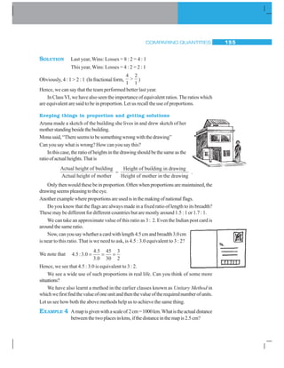 COMPARING QUANTITIES 155
SOLUTION Last year, Wins: Losses = 8 : 2 = 4 : 1
This year, Wins: Losses = 4 : 2 = 2 : 1
Obviously, 4 : 1  2 : 1 (Infractionalform,
4
1
2
1
 )
Hence, we can say that the team performed better last year.
In Class VI, we have also seen the importance of equivalent ratios. The ratios which
are equivalent are said to be in proportion. Let us recall the use of proportions.
Keeping things in proportion and getting solutions
Aruna made a sketch of the building she lives in and drew sketch of her
motherstandingbesidethebuilding.
Monasaid,“Thereseemstobesomethingwrongwiththedrawing”
Can you say what is wrong? How can you say this?
Inthiscase,theratioofheightsinthedrawingshouldbethesameasthe
ratioofactualheights.Thatis
Actual height of building
Actual height of mother
=
Height of building in drawing
Height of mother in the drawinng
.
Only then would these be in proportion. Often when proportions are maintained, the
drawingseemspleasingtotheeye.
Anotherexamplewhereproportionsareusedisinthemakingofnationalflags.
Do you know that the flags are always made in a fixed ratio of length to its breadth?
These may be different for different countries but are mostly around 1.5 : 1 or 1.7 : 1.
We can take an approximate value of this ratio as 3 : 2. Even the Indian post card is
around the same ratio.
Now,canyousaywhetheracardwithlength4.5cmandbreadth3.0cm
is near to this ratio. That is we need to ask, is 4.5 : 3.0 equivalent to 3 : 2?
We note that 4 5 3 0
4 5
3 0
45
30
3
2
. : .
.
.
= = =
Hence, we see that 4.5 : 3.0 is equivalent to 3 : 2.
We see a wide use of such proportions in real life. Can you think of some more
situations?
We have also learnt a method in the earlier classes known as Unitary Method in
whichwefirstfindthevalueofoneunitandthenthevalueoftherequirednumberofunits.
Let us see how both the above methods help us to achieve the same thing.
EXAMPLE 4 Amapisgivenwithascaleof 2cm=1000km.Whatistheactualdistance
betweenthetwoplacesinkms,ifthedistanceinthemapis2.5cm?
 