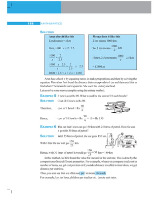MATHEMATICS156
SOLUTION
Arun does it like this Meera does it like this
Let distance = x km 2 cm means 1000 km.
then, 1000 : x = 2 : 2.5 So, 1 cm means
1000
km
2
1000 2
2 5x
=
.
Hence, 2.5 cm means
1000
2
2 5km.
1000 2 5 2
2 5
2 5
x
x
x
.
.
.= = 1250 km
1000 × 2.5 = x × 2 x = 1250
Arun has solved it by equating ratios to make proportions and then by solving the
equation.Meerahasfirstfoundthedistancethatcorrespondsto1cmandthenusedthatto
find what 2.5 cm would correspond to. She used the unitary method.
Letussolvesomemoreexamplesusingtheunitarymethod.
EXAMPLE 5 6 bowls cost Rs 90. What would be the cost of 10 such bowls?
SOLUTION Cost of 6 bowls is Rs 90.
Therefore, cost of 1 bowl = Rs
90
6
Hence, cost of 10 bowls = Rs
90
6
× 10 = Rs 150
EXAMPLE 6 The car that I own can go 150 km with 25 litres of petrol. How far can
it go with 30 litres of petrol?
SOLUTION With 25 litres of petrol, the car goes 150 km.
With 1 litre the car will go
150
25
km.
Hence, with 30 litres of petrol it would go
150
30
25
× km = 180 km
Inthismethod,wefirstfoundthevalueforoneunitortheunitrate.Thisisdonebythe
comparison of two different properties. For example, when you compare total cost to
numberofitems,wegetcostperitemorifyoutakedistancetravelledtotimetaken,weget
distanceperunittime.
Thus, you can see that we often use per to mean for each.
For example, km per hour, children per teacher etc., denote unit rates.
 