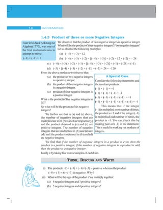 MATHEMATICS14
1.4.3 Product of three or more Negative Integers
We observedthattheproductoftwonegativeintegersisapositiveinteger.
Whatwillbetheproductofthreenegativeintegers?Fournegativeintegers?
Letusobservethefollowingexamples:
(a) (– 4) × (–3) = 12
(b) (– 4) × (–3) × (–2) = [(– 4) × (–3)] × (–2) = 12 × (–2) = – 24
(c) (– 4) × (–3) × (–2) × (–1) = [(– 4) × (–3) × (–2)] × (–1) = (–24) × (–1)
(d) (–5) × [(–4) × (–3) × (–2) × (–1)] = (–5) × 24 = –120
From the above products we observe that
(a) theproductoftwonegativeintegers
isapositiveinteger;
(b) theproductofthreenegativeintegers
isanegativeinteger.
(c) product of four negative integers is
apositiveinteger.
Whatistheproductoffivenegativeintegersin
(d)?
So what will be the product of six negative
integers?
We further see that in (a) and (c) above,
the number of negative integers that are
multipliedareeven[twoandfourrespectively]
and the product obtained in (a) and (c) are
positive integers. The number of negative
integers that are multiplied in (b) and (d) are
odd and the products obtained in (b) and (d)
arenegativeintegers.
We find that if the number of negative integers in a product is even, then the
product is a positive integer; if the number of negative integers in a product is odd,
then the product is a negative integer.
Justifyitbytakingfivemoreexamplesofeachkind.
THINK, DISCUSS AND WRITE
(i) The product (–9) × (–5) × (– 6)×(–3) is positive whereas the product
(–9) × ( 5) × 6 × (–3) is negative. Why?
(ii) Whatwillbethesignoftheproductifwemultiplytogether:
(a) 8negativeintegersand3positiveintegers?
(b) 5negativeintegersand4positiveintegers?
EulerinhisbookAnkitungzur
Algebra(1770), was one of
the first mathematicians to
attempt to prove
(–1) × (–1) = 1
A Special Case
Consider the following statements and
theresultantproducts:
(–1) × (–1) = +1
(–1) × (–1) × (–1) = –1
(–1) × (–1) × (–1) × (–1) = +1
(–1) × (–1) × (–1) × (–1) × (–1) = –1
This means that if the integer
(–1)ismultipliedevennumberoftimes,
the product is +1 and if the integer (–1)
is multiplied odd number of times, the
product is –1. You can check this by
making pairs of (–1) in the statement.
Thisisusefulinworkingoutproductsof
integers.
 