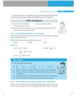 COMPARING QUANTITIES 161
Fromtheseexamples,wefindthatthepercentagesrelatedtoproperfractionsareless
than 100 whereas percentages related to improper fractions are more than 100.
THINK AND DISCUSS
(i) Can you eat 50% of a cake? Can you eat 100% of a cake?
Can you eat 150% of a cake?
(ii) Can a price of an item go up by 50%? Can a price of an item go up by 100%?
Can a price of an item go up by 150%?
8.3.3 Converting Decimals to Percentage
We have seen how fractions can be converted to per cents. Let us now find how decimals
can be converted to pre cents.
EXAMPLE 10 Convert the given decimals to per cents:
(a) 0.75 (b) 0.09 (c) 0.2
SOLUTION
(a) 0.75 = 0.75 × 100 % (b) 0.09 =
9
100
= 9 %
=
75
100
× 100 % = 75%
(c) 0.2 =
2
10
× 100% = 20 %
1. Convertthefollowingtopercents:
(a)
12
16
(b) 3.5 (c)
49
50
(d)
2
2
(e) 0.05
2. (i) Out of 32 students, 8 are absent. What per cent of the students are absent?
(ii) There are 25 radios, 16 of them are out of order. What per cent of radios are
out of order?
(iii) Ashophas500parts,outofwhich5aredefective.Whatpercentaredefective?
(iv) There are 120 voters, 90 of them voted yes. What per cent voted yes?
8.3.4 Converting Percentages to Fractions or Decimals
We have so far converted fractions and decimals to percentages. We can also do the
reverse.Thatis,givenpercents,wecanconvertthemtodecimalsorfractions.Lookatthe
TRY THESE
 