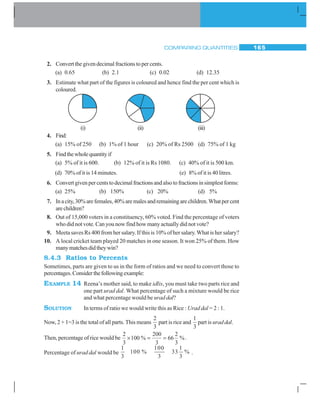 COMPARING QUANTITIES 165
2. Convert the given decimal fractions to per cents.
(a) 0.65 (b) 2.1 (c) 0.02 (d) 12.35
3. Estimate what part of the figures is coloured and hence find the per cent which is
coloured.
4. Find:
(a) 15% of 250 (b) 1% of 1 hour (c) 20% of Rs 2500 (d) 75% of 1 kg
5. Findthewholequantityif
(a) 5% of it is 600. (b) 12% of it is Rs 1080. (c) 40% of it is 500 km.
(d) 70% of it is 14 minutes. (e) 8% of it is 40 litres.
6. Convertgivenpercentstodecimalfractionsandalsotofractionsinsimplestforms:
(a) 25% (b) 150% (c) 20% (d) 5%
7. Inacity,30%arefemales,40%aremalesandremainingarechildren.Whatpercent
arechildren?
8. Out of 15,000 voters in a constituency, 60% voted. Find the percentage of voters
who did not vote. Can you now find how many actually did not vote?
9. Meeta saves Rs 400 from her salary. If this is 10% of her salary. What is her salary?
10. A local cricket team played 20 matches in one season. It won 25% of them. How
manymatchesdidtheywin?
8.4.3 Ratios to Percents
Sometimes, parts are given to us in the form of ratios and we need to convert those to
percentages.Considerthefollowingexample:
EXAMPLE 14 Reena’s mother said, to make idlis, you must take two parts rice and
one part urad dal. What percentage of such a mixture would be rice
and what percentage would be urad dal?
SOLUTION In terms of ratio we would write this as Rice : Urad dal = 2 : 1.
Now, 2 + 1=3 is the total of all parts. This means
2
3
part is rice and
1
3
part is urad dal.
Then, percentage of rice would be
2
3
100
200
3
66
2
3
× = =% %.
Percentage of urad dal would be
1 100 1
100 % 33 %
3 3 3
.
(i) (ii) (iii)
 