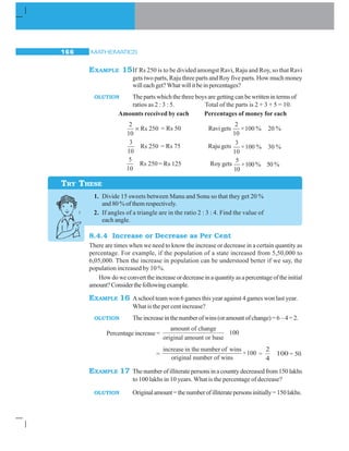 MATHEMATICS166
EXAMPLE 15If Rs 250 is to be divided amongst Ravi, Raju and Roy, so that Ravi
gets two parts, Raju three parts and Roy five parts. How much money
willeachget?Whatwillitbeinpercentages?
OLUTION The parts which the three boys are getting can be written in terms of
ratios as 2 : 3 : 5. Total of the parts is 2 + 3 + 5 = 10.
Amounts received by each Percentages of money for each
2
10
250× Rs = Rs 50 Ravigets
2
×100 % 20 %
10
3
Rs 250
10
= Rs 75 Raju gets
3
×100 % 30 %
10
5
Rs 250
10
= Rs 125 Roy gets
5
×100 % 50 %
10
1. Divide 15 sweets between Manu and Sonu so that they get 20 %
and 80 % of them respectively.
2. If angles of a triangle are in the ratio 2 : 3 : 4. Find the value of
each angle.
8.4.4 Increase or Decrease as Per Cent
There are times when we need to know the increase or decrease in a certain quantity as
percentage. For example, if the population of a state increased from 5,50,000 to
6,05,000. Then the increase in population can be understood better if we say, the
population increased by 10 %.
Howdoweconverttheincreaseordecreaseinaquantityasapercentageoftheinitial
amount?Considerthefollowingexample.
EXAMPLE 16 Aschool team won 6 games this year against 4 games won last year.
What is the per cent increase?
OLUTION Theincreaseinthenumberofwins(oramountofchange)=6–4=2.
Percentage increase =
amount of change
original amount or base
100
=
increase in the number of wins
×100
original number of wins
=
2
4
100 = 50
EXAMPLE 17 Thenumberofilliteratepersonsinacountrydecreasedfrom150lakhs
to 100 lakhs in 10 years. What is the percentage of decrease?
OLUTION Originalamount=thenumberofilliteratepersonsinitially=150lakhs.
TRY THESE
 