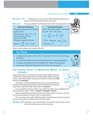 COMPARING QUANTITIES 169
EXAMPLE 19 Selling price of a toy car is Rs 540. If the profit made by shop-
keeper is 20%, what is the cost price of this toy?
SOLUTION WearegiventhatSP=Rs540andthe Profit=20%.WeneedtofindtheCP.
Amina does it like this Arun does it like this
20% profit will mean if CP is Rs 100, Profit = 20% of CP and SP = CP + Profit
profit is Rs 20 So, 540 = CP + 20% of CP
= CP +
20
100
× CP =
1
1 CP
5
⎡ ⎤
+⎢ ⎥
⎣ ⎦
=
6
CP
5
. Therefore, 5
540 CP
6
× =
or Rs 450 = CP
Thus, by both methods, the cost price is Rs 450.
1. A shopkeeper bought a chair for Rs 375 and sold it for Rs 400. Find the gain
Percentage.
2. Cost of an item is Rs 50. It was sold with a profit of 12%. Find the selling price.
3. An article was sold for Rs 250 with a profit of 5%. What was its cost price?
4. An item was sold for Rs 540 at a loss of 5%. What was its cost price?
8.6 CHARGE GIVEN ON BORROWED MONEY OR SIMPLE
INTEREST
Sohini said that they were going to buy a new scooter. Mohan asked her
whether they had the money to buy it. Sohini said her father was going
to take a loan from a bank. The money you borrow is known as sum
borrowed or principal.
Thismoneywouldbeusedbytheborrowerforsometimebeforeitis
returned. For keeping this money for some time the borrower has to pay
some extra money to the bank. This is known as Interest.
You can find the amount you have to pay at the end of the year by adding the sum
borrowed and the interest. That is, Amount = Principal + Interest.
Interestisgenerallygiveninpercentforaperiodofoneyear.Itiswrittenas say10%
per year or per annum or in short as 10% p.a. (per annum).
10% p.a. means on every Rs 100 borrowed, Rs 10 is the interest you have to pay for
one year. Let us take an example and see how this works.
EXAMPLE 20 Anita takes a loan of Rs 5,000 at 15% per year as rate of interest. Find
the interest she has to pay at end of one year.
Therefore, SP = 100 + 20 = 120
Now, when SPis Rs 120,
then CP is Rs 100.
Therefore, when SP is Rs 540,
then CP =
100
540
120
= Rs 450
TRY THESE
 