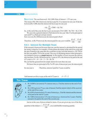 MATHEMATICS170
SOLUTION The sum borrowed = Rs 5,000, Rate of interest = 15% per year.
This means if Rs 100 is borrowed, she has to pay Rs 15 as interest for one year. If she has
borrowed Rs 5,000, then the interest she has to pay for one year
= Rs
15
5000
100
× = Rs 750
So, at the end of the year she has to give an amount of Rs 5,000 + Rs 750 = Rs 5,750.
We can write a general relation to find interest for one year.TakeP as the principal or
sum and R % as Rate per cent per annum.
Now on every Rs 100 borrowed, the interest paid is Rs R
Therefore, on Rs P borrowed, the interest paid for one year would be
100
R P×
=
P R×
100
.
8.6.1 Interest for Multiple Years
If the amount is borrowed for more than one year the interest is calculated for the period
themoneyiskeptfor.Forexample,ifAnitareturnsthemoneyattheendoftwoyearsand
therateofinterestisthesamethenshewouldhavetopaytwicetheinteresti.e.,Rs750for
thefirstyearandRs750forthesecond.Thiswayofcalculatinginterestwhereprincipalis
not changed is known as simple interest.As the number of years increase the interest
also increases. For Rs 100 borrowed for 3 years at 18%, the interest to be paid at the end
of 3 years is 18 + 18 + 18 = 3 × 18 = Rs 54.
We can find the general form for simple interest for more than one year.
We know that on a principal of Rs P at R% rate of interest per year, the interest paid
for one year is . Therefore, interest I paid forT years would be
And amount you have to pay at the end of T years is A = P + I
1. Rs 10,000 is invested at 5% interest rate p.a. Find the interest at the end of one
year.
2. Rs3,500isgivenat7%p.a.rateofinterest.Findtheinterestwhichwillbereceived
at the end of two years.
3. Rs 6,050 is borrowed at 6.5% rate of interest p.a.. Find the interest and the amount
to be paid at the end of 3 years.
4. Rs 7,000 is borrowed at 3.5% rate of interest p.a. borrowed for 2 years. Find the
amount to be paid at the end of the second year.
Just as in the case of prices related to items, if you are given any two of the three
quantitiesintherelation
100
P T R
I
× ×
= ,youcouldfindtheremainingquantity.
TRY THESE
 