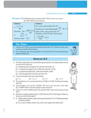 COMPARING QUANTITIES 171
EXAMPLE 21If Manohar pays an interest of Rs 750 for 2 years on a sum of
Rs 4,500, find the rate of interest.
Solution 1
I
100
=
× ×P T R
Therefore, 750
4500 2
100
=
× × R
or
750
45 2×
= R
Therefore, Rate = 8
1
3
%
Solution 2
For 2 years, interest paid is Rs 750
Therefore,for1year,interestpaidRs
750
2
375= Rs
On Rs 4,500, interest paid is Rs 375
Therefore, on Rs 100, rate of interest paid
=
×
=
375 100
4500
8
1
3
%
1. YouhaveRs2,400inyouraccountandtheinterestrateis5%.Afterhowmanyyears
would you earn Rs 240 as interest.
2. On a certain sum the interest paid after 3 years is Rs 450 at 5% rate of interest per
annum.Findthesum.
EXERCISE 8.3
1. Tellwhatistheprofitorlossinthefollowingtransactions.Alsofindprofitpercentor
loss per cent in each case.
(a) Gardening shears bought for Rs 250 and sold for Rs 325.
(b) A refrigerater bought for Rs 12,000 and sold at Rs 13,500.
(c) A cupboard bought for Rs 2,500 and sold at Rs 3,000.
(d) A skirt bought for Rs 250 and sold at Rs 150.
2. Convert each part of the ratio to percentage:
(a) 3:1 (b) 2:3:5 (c) 1:4 (d) 1:2:5
3. The population of a city decreased from 25,000 to 24,500. Find the percentage
decrease.
4. Arun bought a car for Rs 3,50,000. The next year, the price went upto
Rs 3,70,000. What was the Percentage of price increase?
5. I buy a T.V. for Rs 10,000 and sell it at a profit of 20%. How much money do I get
forit?
6. JuhisellsawashingmachineforRs13,500.Sheloses20%inthebargain.Whatwas
the price at which she bought it?
7. (i) Chalkcontainscalcium,carbonandoxygenintheratio10:3:12.Findthepercentage
of carbon in chalk.
(ii) If in a stick of chalk, carbon is 3g, what is the weight of the chalk stick?
TRY THESE
 