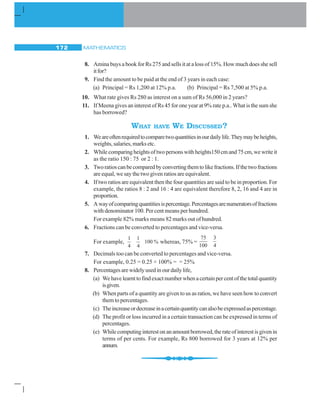 MATHEMATICS172
8. Amina buys a book for Rs 275 and sells it at a loss of 15%. How much does she sell
itfor?
9. Find the amount to be paid at the end of 3 years in each case:
(a) Principal = Rs 1,200 at 12% p.a. (b) Principal = Rs 7,500 at 5% p.a.
10. What rate gives Rs 280 as interest on a sum of Rs 56,000 in 2 years?
11. If Meena gives an interest of Rs 45 for one year at 9% rate p.a.. What is the sum she
has borrowed?
WHAT HAVE WE DISCUSSED?
1. Weareoftenrequiredtocomparetwoquantitiesinourdailylife.Theymaybeheights,
weights,salaries,marksetc.
2. Whilecomparingheightsoftwopersonswithheights150cmand75cm,wewriteit
as the ratio 150 : 75 or 2 : 1.
3. Tworatioscanbecomparedbyconvertingthemtolikefractions.Ifthetwofractions
are equal, we say the two given ratios are equivalent.
4. If two ratios are equivalent then the four quantities are said to be in proportion. For
example, the ratios 8 : 2 and 16 : 4 are equivalent therefore 8, 2, 16 and 4 are in
proportion.
5. Awayofcomparingquantitiesispercentage.Percentagesarenumeratorsoffractions
with denominator 100. Per cent means per hundred.
For example 82% marks means 82 marks out of hundred.
6. Fractions can be converted to percentages and vice-versa.
For example,
1 1
100 %
4 4
whereas, 75% =
75 3
100 4
7. Decimals too can be converted to percentages and vice-versa.
For example, 0.25 = 0.25 × 100% = = 25%
8. Percentagesarewidelyusedinourdailylife,
(a) Wehavelearnttofindexactnumberwhenacertainpercentofthetotalquantity
isgiven.
(b) When parts of a quantity are given to us as ratios, we have seen how to convert
them to percentages.
(c) Theincreaseordecreaseinacertainquantitycanalsobeexpressedaspercentage.
(d) The profit or loss incurred in a certain transaction can be expressed in terms of
percentages.
(e) Whilecomputinginterestonanamountborrowed,therateofinterestisgivenin
terms of per cents. For example, Rs 800 borrowed for 3 years at 12% per
annum.
 