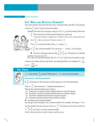 MATHEMATICS1 7 4
9.3 WHAT ARE RATIONAL NUMBERS?
The word ‘rational’arises from theterm‘ratio’.You know that a ratio like 3:2canalso be
written as
3
2
. Here, 3 and 2 are naturalnumbers.
Similarly, the ratio oftwo integers pand q (q ≠ 0), i.e., p:q can bewritten in the form
p
q . This is the forminwhich rationalnumbers are expressed.
A rational number is defined as a number that can be expressed in the
form
p
q , where p and q are integers and q ≠ 0.
Thus,
4
5
is arationalnumber. Here, p = 4 and q = 5.
Is
–3
4
also a rationalnumber?Yes, because p = – 3 and q = 4 are integers.
You have seen many fractions like
3 4 2
, ,1
8 8 3
etc.All fractions are rational
numbers. Can you saywhy?
How about the decimal numbers like 0.5, 2.3, etc.? Each of such numbers can be
written as anordinaryfraction and, hence, are rationalnumbers. For example, 0.5 =
5
10
,
0.333 =
333
1000
etc.
1. Is the number
2
–3
rational?Thinkabout it. 2. List tenrationalnumbers.
Numerator and Denominator
In
p
q , the integer p is the numerator, and the integer q(≠ 0) is the denominator..
Thus, in
–3
7
, the numerator is –3 and the denominator is 7.
Mention five rationalnumbers eachofwhose
(a) Numerator is a negative integer and denominator is a positive integer.
(b) Numerator is a positive integer and denominator is a negative integer.
(c) Numerator and denominator both arenegative integers.
(d) Numerator and denominatorbothare positive integers.
Are integersalso rationalnumbers?
Any integer can be thought of as a rational number. For example, the integer –5 is a
rational number, because you can write it as
–5
1
. The integer 0 can also be written as
0 0
0 or
2 7
etc. Hence, it is also a rationalnumber..
Thus, rational numbers include integers and fractions.
TRY THESE
 
