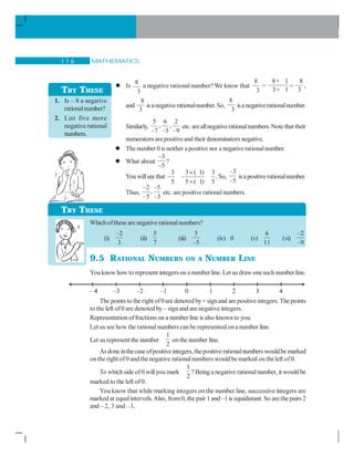 MATHEMATICS1 7 6
Is
8
3
a negative rational number? We know that
8
3
=
8× 1
3× 1
=
8
3
,
and
8
3
is anegativerationalnumber.So,
8
3
isanegativerationalnumber.
Similarly,
5 6 2
, ,
–7 –5 –9
etc. areallnegativerationalnumbers.Note that their
numerators arepositiveand their denominators negative.
The number 0 is neither apositive nor a negative rationalnumber.
What about
–3
–5
?
You willsee that
3 3 ( 1) 3
5 5 ( 1) 5
×
×
.So,
–3
–5
isapositiverationalnumber.
Thus,
–2 –5
,
–5 –3
etc. are positive rationalnumbers.
Whichofthese are negative rationalnumbers?
(i)
–2
3
(ii)
5
7
(iii)
3
–5
(iv) 0 (v)
6
11
(vi)
–2
–9
9.5 RATIONAL NUMBERS ON A NUMBER LINE
You know how to represent integerson a number line. Let us draw onesuchnumber line.
The points to the right of 0are denoted by+signand are positiveintegers. The points
to the left of0 are denoted by– signand are negative integers.
Representation offractions on a number line is also knownto you.
Let us see how the rational numbers can be represented ona number line.
Let us represent the number
1
2
onthe number line.
Asdone inthecase ofpositiveintegers,thepositive rationalnumberswouldbemarked
on the right of0 and thenegative rationalnumbers would be marked on theleft of0.
To whichside of0 willyou mark
1
2
? Beinga negative rationalnumber, it would be
marked to the left of0.
You know that while marking integers on the number line, successive integers are
marked at equalintervels.Also, from0, the pair 1 and –1 is equidistant. So arethe pairs 2
and –2, 3 and –3.
TRY THESE
1. Is – 8 a negative
rationalnumber?
2. List five more
negative rational
numbers.
TRY THESE
 