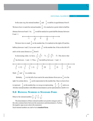 RATIONAL NUMBERS 1 7 7
In the same way, the rationalnumbers
1
2
and
1
2
wouldbe at equaldistancefrom0.
We know how to mark the rational number
1
2
. It is marked at a point which is half the
distance between0and 1. So,
1
2
would be marked at a point halfthe distance between
0 and –1.
We know how to mark
3
2
on the number line. It is marked on the right of0 and lies
halfwaybetween1 and 2. Let us now mark
3
2
onthe number line. It lies on the left of0
and is at the same distance as
3
2
from0.
In decreasing order, we have,
1 2
, ( 1)
2 2
,
3 4
, ( 2)
2 2
. This shows that
3
2
lies between – 1 and – 2. Thus,
3
2
lies halfway between – 1 and – 2.
Mark
5
2
and
7
2
in a similar way..
Similarly,
1
3
isto the left ofzero andat the same distance fromzero as
1
3
isto the
right. So asdone above,
1
3
canberepresented on the number line. Once weknow how
to represent
1
3
on the number line, we cango on representing
2 4 5
, – , –
3 3 3
andso on.
Allotherrationalnumbers withdifferent denominatorscanberepresentedina similarway
9.6 RATIONAL NUMBERS IN STANDARD FORM
Observe the rationalnumbers
3 5 2 7
, , ,
5 8 7 11
.
The denominatorsof these rationalnumbers are positive integers and 1 is
the onlycommon factor betweenthe numerators and denominators. Further,
the negative signoccursonlyinthe numerator.
Such rationalnumbers are said to be in standardform.
3
2
( )
2
–1
2
1
2
( )
0
0
2
1
2
( )
2
1
2
3
2
( )
4
2
2
( )
4
–2
2
 