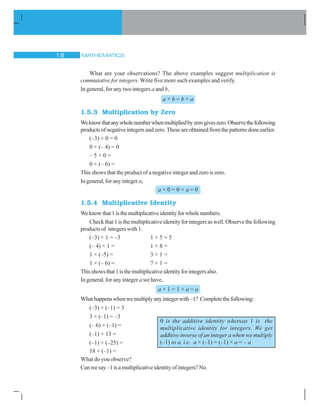 MATHEMATICS16
0 is the additive identity whereas 1 is the
multiplicative identity for integers. We get
additive inverse of an integer a when we multiply
(–1) to a, i.e. a × (–1) = (–1) × a = – a
What are your observations? The above examples suggest multiplication is
commutative for integers. Write five more such examples and verify.
In general, for any two integers a and b,
a × b = b × a
1.5.3 Multiplication by Zero
Weknowthatanywholenumberwhenmultipliedbyzerogiveszero.Observethefollowing
productsofnegativeintegersandzero.Theseareobtainedfromthepatternsdoneearlier.
(–3) × 0 = 0
0 × (– 4) = 0
– 5 × 0 =
0 × (– 6) =
This shows that the product of a negative integer and zero is zero.
In general, for any integera,
a × 0 = 0 × a = 0
1.5.4 Multiplicative Identity
Weknowthat1isthemultiplicativeidentityforwholenumbers.
Check that 1 is the multiplicative identity for integers as well. Observe the following
products of integers with 1.
(–3) × 1 = –3 1 × 5 = 5
(– 4) × 1 = 1 × 8 =
1 × (–5) = 3 × 1 =
1 × (– 6) = 7 × 1 =
Thisshowsthat1isthemultiplicativeidentityforintegersalso.
In general, for any integer a we have,
a × 1 = 1 × a = a
Whathappenswhenwemultiplyanyintegerwith–1? Completethefollowing:
(–3) × (–1) = 3
3 × (–1) = –3
(– 6) × (–1) =
(–1) × 13 =
(–1) × (–25) =
18 × (–1) =
What do you observe?
Canwesay–1isamultiplicativeidentityofintegers?No.
 
