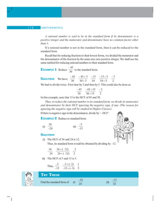 MATHEMATICS1 7 8
A rational number is said to be in the standard form if its denominator is a
positive integer and the numerator and denominator have no common factor other
than 1.
If a rational number is not in the standard form, then it can be reduced to the
standard form.
Recallthat for reducing fractionsto theirlowest forms, we dividedthe numerator and
the denominator of the fraction bythe same non zero positive integer. We shalluse the
same method forreducing rationalnumbers to their standard form.
EXAMPLE 1 Reduce
– 45
30
to the standard form.
SOLUTION We have,
– 45 – 45 3 –15 –15 5 –3
30 30 3 10 10 5 2
÷ ÷
÷ ÷
We had to divide twice. First time by3 and then by5. This could also be done as
– 45 – 45 15 –3
30 30 15 2
÷
÷
In this example, note that 15 is the HCF of45 and 30.
Thus, to reduce the rational number to its standard form, we divide its numerator
and denominator by their HCF ignoring the negative sign, if any. (The reason for
ignoring the negative sign will be studied in Higher Classes)
Ifthere is negative signinthe denominator, divide by‘– HCF’.
EXAMPLE 2 Reduceto standard form:
(i)
36
–24
(ii)
–3
–15
SOLUTION
(i) The HCF of 36 and 24 is 12.
Thus, its standard form would be obtained bydividing by–12.
36 36 ( 12) 3
24 24 ( 12) 2
÷
÷
(ii) The HCF of 3 and 15 is 3.
Thus,
–3 –3 (–3) 1
–15 –15 (–3) 5
÷
÷
Find thestandard formof (i)
–18
45
(ii)
–12
18
TRY THESE
 
