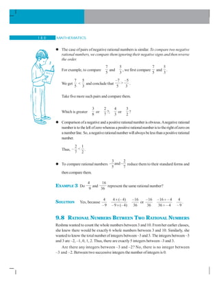 MATHEMATICS1 8 0
The case ofpairs of negative rational numbers is similar. To compare two negative
rational numbers, we compare them ignoring their negative signs and then reverse
the order.
For example, to compare
7
5
and
5
3
, we first compare
7
5
and
5
3
.
We get
7
5

5
3
and conclude that
–7 –5

5 3
.
Take fivemore such pairs and compare them.
Which is greater
3
8
or
2
7
?;
4
3
or
3
2
?
Comparisonofanegative and apositiverationalnumber is obvious.Anegative rational
numberis to the left ofzero whereasa positiverationalnumberisto therightofzero on
a numberline. So, anegativerationalnumber willalwaysbelessthanapositiverational
number.
Thus,
2 1
– 
7 2
.
To compare rational numbers
3 2
and
5 7
reduce them to their standard forms and
then compare them.
EXAMPLE 3 Do
4
9
and
16
36
represent the same rationalnumber?
SOLUTION Yes, because
4 4 (– 4) –16 –16 –16 – 4 4
or
–9 –9 (– 4) 36 36 36 – 4 –9
× ÷
× ÷
.
9.8 RATIONAL NUMBERS BETWEEN TWO RATIONAL NUMBERS
Reshma wanted to count the whole numbersbetween 3 and 10. Fromher earlier classes,
she knew there would be exactly 6 whole numbers between 3 and 10. Similarly, she
wanted to know the totalnumber of integers between –3 and 3. The integers between –3
and 3 are –2, –1, 0, 1, 2. Thus, there are exactly 5 integers between –3 and 3.
Are there any integers between –3 and –2? No, there is no integer between
–3 and –2. Between two successive integers the number ofintegers is 0.
 