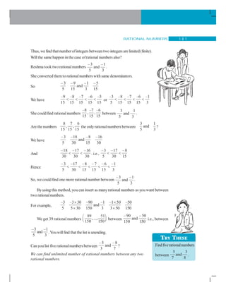 RATIONAL NUMBERS 1 8 1
Thus, wefind that number ofintegersbetweentwo integers arelimited (finite).
Willthe same happenin the case ofrationalnumbers also?
Reshma took two rationalnumbers
–3 –1
and
5 3
.
She converted themto rationalnumberswithsame denominators.
So
–3 –9 –1 –5
and
5 15 3 15
We have
–9 –8 –7 –6 –5
15 15 15 15 15
    or
–3 –8 –7 –6 –1
5 15 15 15 3
   
She could find rationalnumbers
–8 –7 –6
, ,
15 15 15
between
3 1
and
5 3
.
Are the numbers
8 7 6
, ,
15 15 15
the onlyrational numbers between
3 1
and
5 3
?
We have
–3 –18 –8 –16
and
5 30 15 30
And
–18 –17 –16
30 30 30
  . i.e.,
–3 –17 –8
5 30 15
 
Hence
–3 –17 –8 – 7 – 6 –1
5 30 15 15 15 3
    
So, we could find one more rationalnumber between
–3 –1
and
5 3
.
Byusing this method, you can insert as manyrationalnumbers asyou want between
two rationalnumbers.
For example,
–3 –3 30 –90 –1 –1 50 –50
and
5 5 30 150 3 3 50 150
× ×
× ×
We get 39 rational numbers
89 51
,...,
150 150
⎛ ⎞
⎜ ⎟⎝ ⎠ between
–90 –50
and
150 150
i.e., between
–3 –1
and
5 3
.Youwillfind that thelist is unending.
Canyou list fiverationalnumbersbetween
–5 –8
and
3 7
?
We can find unlimited number of rational numbers between any two
rational numbers.
TRY THESE
Findfiverationalnumbers
between
5 3
and
7 8
.
 