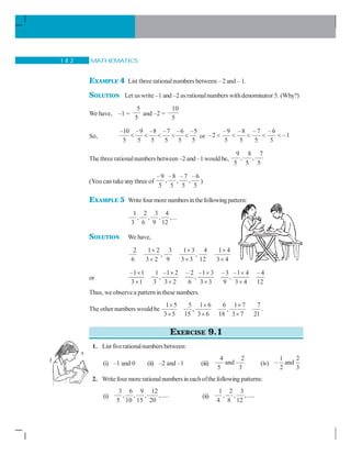 MATHEMATICS1 8 2
EXAMPLE 4 List three rationalnumbers between – 2 and – 1.
SOLUTION Let us write –1 and –2 as rationalnumbers withdenominator 5. (Why?)
We have, –1 =
5
5
and –2 =
10
5
So,
–10 –9 –8 –7 –6 –5
5 5 5 5 5 5
     or
–9 –8 – 7 – 6
– 2 –1
5 5 5 5
    
The three rationalnumbers between –2 and –1 would be,
9 8 7
, ,
5 5 5
(You can take anythree of
–9 –8 – 7 – 6
, , ,
5 5 5 5
)
EXAMPLE 5 Write fourmore numbersinthefollowingpattern:
1 2 3 4
, , , ,...
3 6 9 12
SOLUTION We have,
2 1 2 3 1 3 4 1 4
, ,
6 3 2 9 3 3 12 3 4
× × ×
× × ×
or
–1 1 1 –1 2 – 2 –1 3 –3 –1 4 – 4
, , ,
3 1 3 3 2 6 3 3 9 3 4 12
× × × ×
× × × ×
Thus, weobserve a pattern inthese numbers.
The other numbers would be
1 5 5 1 6 6 1 7 7
, ,
3 5 15 3 6 18 3 7 21
× × ×
× × ×
.
EXERCISE 9.1
1. List fiverationalnumbers between:
(i) –1 and 0 (ii) –2 and –1 (iii)
4 2
and
5 3
(iv)
1 2
– and
2 3
2. Write four morerationalnumbers ineachofthe following patterns:
(i)
3 6 9 12
, , , ,.....
5 10 15 20
(ii)
1 2 3
, , ,.....
4 8 12
 