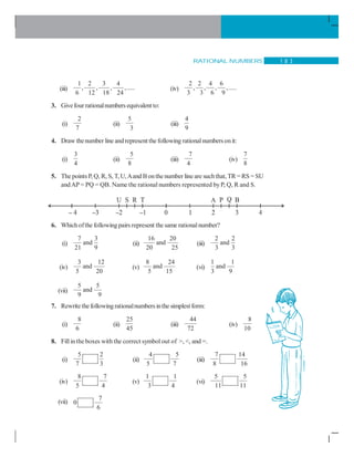RATIONAL NUMBERS 1 8 3
(iii)
1 2 3 4
, , , ,.....
6 12 18 24
(iv)
2 2 4 6
, , , ,.....
3 3 6 9
3. Givefour rationalnumbers equivalent to:
(i)
2
7
(ii)
5
3
(iii)
4
9
4. Draw thenumber line and represent the following rationalnumbersonit:
(i)
3
4
(ii)
5
8
(iii)
7
4
(iv)
7
8
5. The points P, Q, R, S, T, U,Aand Bonthe number line are suchthat, TR =RS = SU
andAP = PQ = QB. Name the rational numbers represented byP, Q, R and S.
6. Whichofthe following pairs represent the same rationalnumber?
(i)
7 3
and
21 9
(ii)
16 20
and
20 25
(iii)
2 2
and
3 3
(iv)
3 12
and
5 20
(v)
8 24
and
5 15
(vi)
1 1
and
3 9
(vii)
5 5
and
9 9
7. Rewrite thefollowingrationalnumbersinthe simplest form:
(i)
8
6
(ii)
25
45
(iii)
44
72
(iv)
8
10
8. Fillin theboxes with the correct symbol out of , , and =.
(i)
5 2
7 3
(ii)
4 5
5 7
(iii)
7 14
8 16
(iv)
8 7
5 4
(v)
1 1
3 4
(vi)
5 5
11 11
(vii)
7
0
6
 