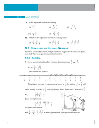 MATHEMATICS1 8 4
9. Whichisgreater ineachofthefollowing:
(i)
2 5
,
3 2
(ii)
5 4
,
6 3
(iii)
3 2
,
4 3
(iv)
1 1
,
4 4
(v)
2 4
3 , 3
7 5
10. Write thefollowing rationalnumbers inascending order:
(i)
3 2 1
, ,
5 5 5
(ii)
–1 2 4
, ,
3 9 3
(iii)
3 3 3
, ,
7 2 4
9.9 OPERATIONS ON RATIONAL NUMBERS
You know how to add, subtract, multiplyand divide integersas wellas fractions. Let us
now studythese basic operations onrationalnumbers.
9.9.1 Addition
Let us add two rationalnumbers withsamedenominators, say
7 5
and
3 3
.
We find
7 5
3 3
⎛ ⎞
+ ⎜ ⎟⎝ ⎠
On the number line, we have:
The distance between two consecutive points is
1
3
. So adding
5
3
to
7
3
will
mean, moving to the left of
7
3
, making 5 jumps. Where do we reach? We reach at
2
3
.
So,
7 5 2
3 3 3
⎛ ⎞
+ ⎜ ⎟⎝ ⎠
.
Let us nowtry this way:
( ) ( )5 7 57 2
3 3 3 3
+
+
We get the same answer.
Find
( ) ( )2 56 3
,
5 5 7 7
+ + in both ways and check ifyou get thesame answers.
3
3
2
3
1
3
0
3
1
3
2
3
3
3
4
3
5
3
6
3
7
3
8
3
 