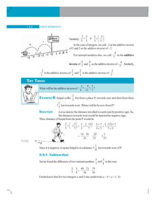 MATHEMATICS1 8 6
Similarly,
2 2 2 2
0
3 3 3 3
⎛ ⎞
+ +⎜ ⎟
⎝ ⎠
.
In the case ofintegers, we call– 2 as the additive inverse
of2 and 2 as the additive inverse of – 2.
For rational numbers also, we call
4
7
as the additive
inverse of
4
7
and
4
7
as the additive inverseof
4
7
. Similarly,,
2
3
is the additive inverse of
2
3
and
2
3
is the additive inverse of
2
3
.
What willbe the additive inverse of
3 9 5
?, ?, ?
9 11 7
EXAMPLE 6 Satpal walks
2
3
km from a place P, towards east and then from there
5
1
7
kmtowards west. Where willhe be now fromP?
SOLUTION Let usdenote the distance travelled towards east bypositive sign. So,
the distances towardswest would be denoted bynegative sign.
Thus, distance ofSatpalfrom the point P would be
2 5
1
3 7
⎛ ⎞
+ ⎜ ⎟⎝ ⎠ =
( ) ( )12 12 32 2 7
3 7 3 7 7 3
××
+ +
× ×
=
14 36 22
21 21
1
1
21
Since it is negative, it means Satpalis at a distance
1
1
21
kmtowardswest ofP..
9.9.2 Subtraction
Savita foundthe differenceoftwo rationalnumbers
5 3
and
7 8
inthis way:
5 3
7 8
=
40 21 19
56 56
Farida knew that for two integers a and b she could write a – b = a + (– b)
TRY THESE
P
 