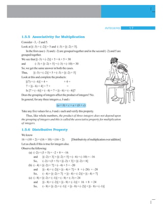 INTEGERS 17
1.5.5 Associativity for Multiplication
Consider –3, –2 and 5.
Look at [(–3) × (–2)] × 5 and (–3) × [(–2) × 5].
In the first case (–3) and (–2) are grouped together and in the second (–2) and 5 are
groupedtogether.
We see that [(–3) × (–2)] × 5 = 6 × 5 = 30
and (–3) × [(–2) × 5] = (–3) × (–10) = 30
So, we get the same answer in both the cases.
Thus, [(–3) × (–2)] × 5 = (–3) × [(–2) × 5]
Look at this and complete the products:
[(7) × (– 6)] × 4 = × 4 =
7 × [(– 6) × 4] = 7 × =
Is [7 × (– 6)] × (– 4) = 7 × [(– 6) × (– 4)]?
Does the grouping of integers affect the product of integers? No.
In general, for any three integers a, b and c
(a × b) × c = a × (b × c)
Take any five values for a, b and c each and verify this property.
Thus, like whole numbers, the product of three integers does not depend upon
the grouping of integers and this is called the associative property for multiplication
of integers.
1.5.6 Distributive Property
We know
16 × (10 + 2) = (16 × 10) + (16 × 2) [Distributivityofmultiplicationoveraddition]
Let us check if this is true for integers also.
Observethefollowing:
(a) (–2) × (3 + 5) = –2 × 8 = –16
and [(–2) × 3] + [(–2) × 5] = (– 6) + (–10) = –16
So, (–2) × (3 + 5) = [(–2) × 3] + [(–2) × 8]
(b) (– 4) × [(–2) + 7] = (– 4) × 5 = –20
and [(– 4) × (–2)] + [(– 4) × 7] = 8 + (–28) = –20
So, (– 4) × [(–2) + 7] = [(– 4) × (–2)] + [(– 4) × 7]
(c) (– 8) × [(–2) + (–1)] = (– 8) × (–3) = 24
and [(– 8) × (–2)] + [(– 8) × (–1)] = 16 + 8 = 24
So, (– 8) × [(–2) + (–1)] = [(– 8) × (–2)] + [(– 8) × (–1)]
 