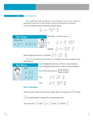 MATHEMATICS1 8 8
So, we find that while multiplying a rational number by a positive integer, we
multiply the numerator by that integer, keeping the denominator unchanged.
Let usnowmultiplya rationalnumber bya negativeinteger,
2
× ( 5)
9
=
2× ( 5) 10
9 9
Remember, –5 can be written as
5
1
.
So,
2 5
×
9 1
=
( )2× 510
9 9×1
Similarly,
3
× ( 2)
11
=
3× ( 2) 6
11×1 11
Based onthese observations, we find that,
3 5 3 5 15
8 7 8 7 56
×
×
×
So, as we did in the case of fractions, we multiply two rational numbers in the
following way:
Step 1 Multiplythe numerators ofthetwo rationalnumbers.
Step 2 Multiplythe denominators ofthetwo rationalnumbers.
Step 3 Write the product as
Result of Step 1
Result of Step 2
Thus,
3 2 3 2 6
5 7 5 7 35
×
×
×
.
Also,
5 9 5 ( 9) 45
8 7 8 7 56
×
×
×
9.9.4 Division
We have studied reciprocals of a fractionearlier. What is the reciprocal of
2
7
? It willbe
7
2
. We extend this idea of reciprocals to rationalnumbers also.
The reciprocalof
2
7
willbe
7
2
i.e.,
7
2
; that of
3
5
would be
5
3
.
TRY THESE
What willbe
( )
3 6
(i) 7? (ii) 2 ?
5 5
× ×
Find:
(i)
3 1
4 7
×
(ii)
2 –5
3 9
×
TRY THESE
 